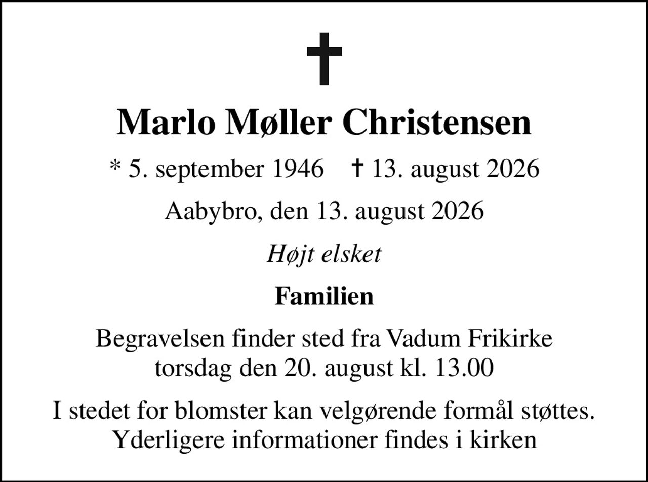 Marlo Møller Christensen
* 5. september 1946    ✝ 13. august 2026
Aabybro, den 13. august 2026
Højt elsket
Familien
Begravelsen finder sted fra Vadum Frikirke torsdag den 20. august kl. 13.00
I stedet for blomster kan velgørende formål støttes. Yderligere informationer findes i kirken