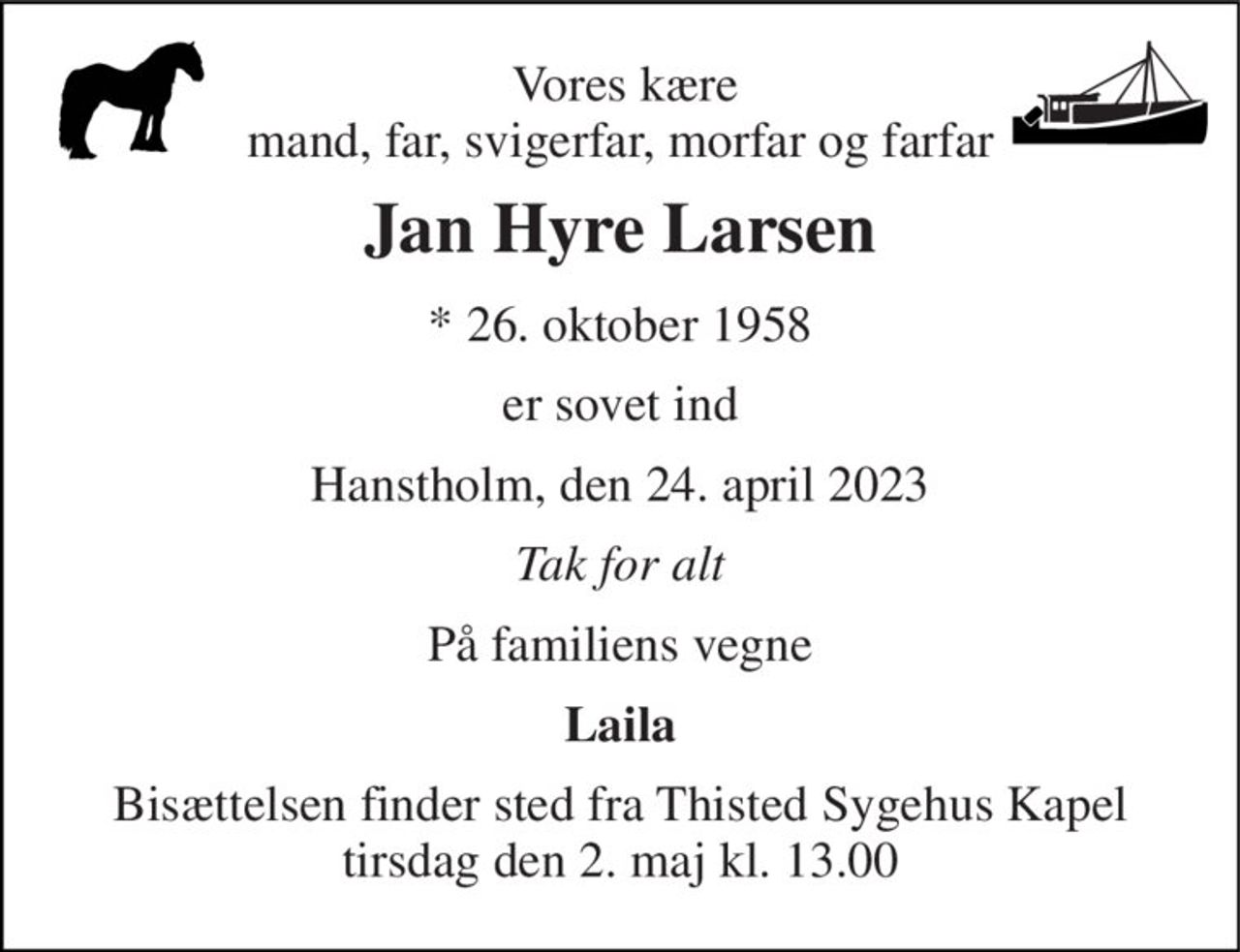 Vores kære mand, far, svigerfar, morfar og farfar 
Jan Hyre Larsen 
*​ 26. oktober 1958 
er sovet ind 
Hanstholm, den 24. april 2023 
Tak for alt 
På familiens vegne 
Laila 
Bisættelsen finder sted fra Thisted Sygehus Kapel tirsdag den 2. maj kl. 13.00