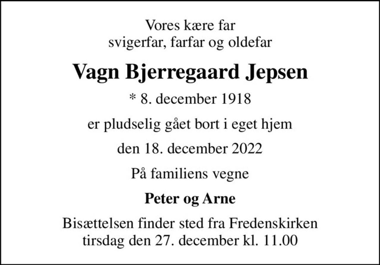 Vores kære far svigerfar, farfar og oldefar
Vagn Bjerregaard Jepsen
* 8. december 1918
er pludselig gået bort i eget hjem
den 18. december 2022
På familiens vegne
Peter og Arne
Bisættelsen finder sted fra Fredenskirken  tirsdag den 27. december kl. 11.00
