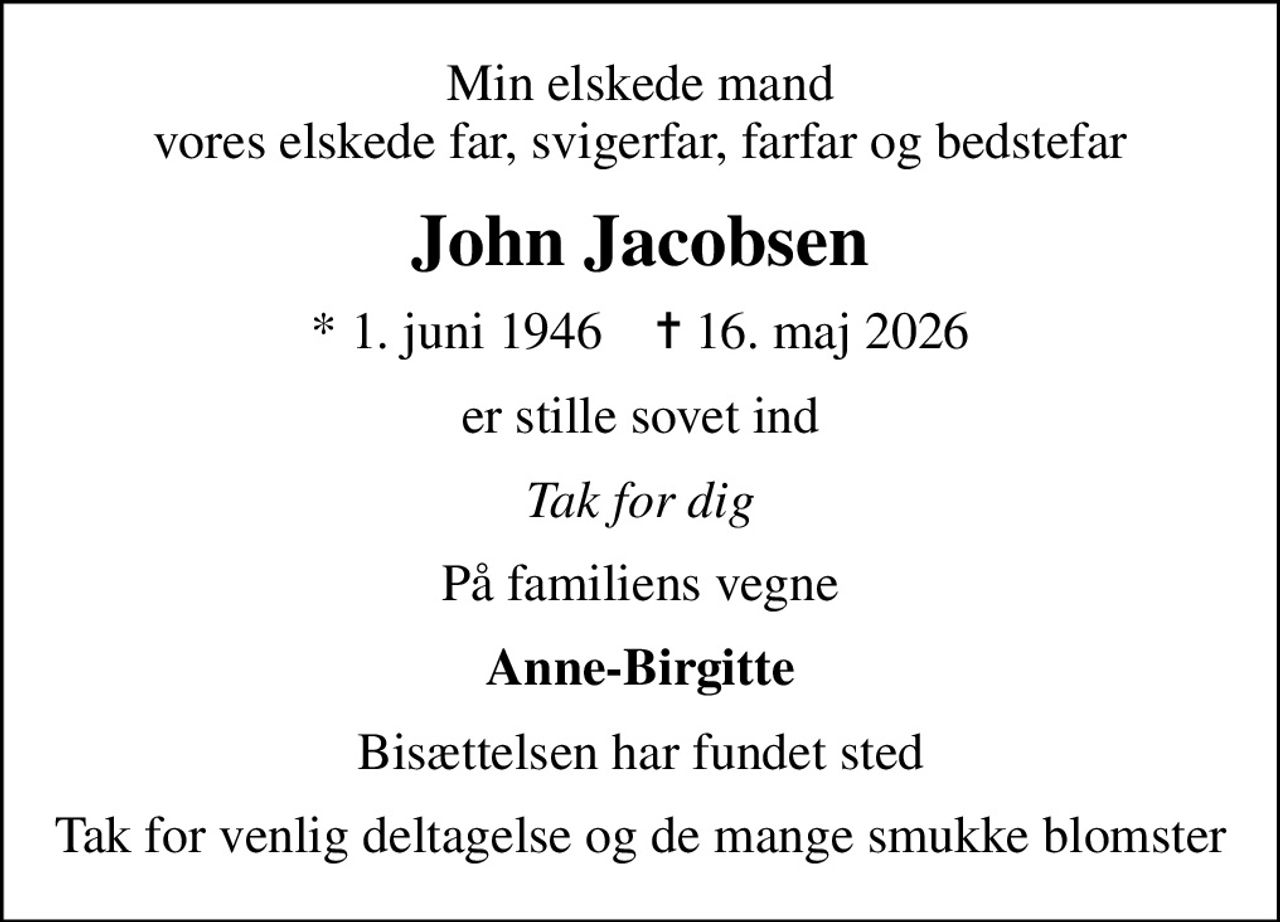 Min elskede mand vores elskede far, svigerfar, farfar og bedstefar
John Jacobsen
* 1. juni 1946    ✝ 16. maj 2026
er stille sovet ind
Tak for dig
På familiens vegne
Anne-Birgitte
Bisættelsen har fundet sted
Tak for venlig deltagelse og de mange smukke blomster