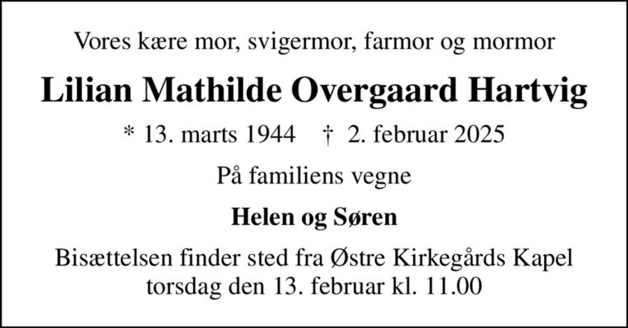 Vores kære mor, svigermor, farmor og mormor
Lilian Mathilde Overgaard Hartvig
* 13. marts 1944    ✝ 2. februar 2025
På familiens vegne
Helen og Søren
Bisættelsen finder sted fra Østre Kirkegårds Kapel  torsdag den 13. februar kl. 11.00
