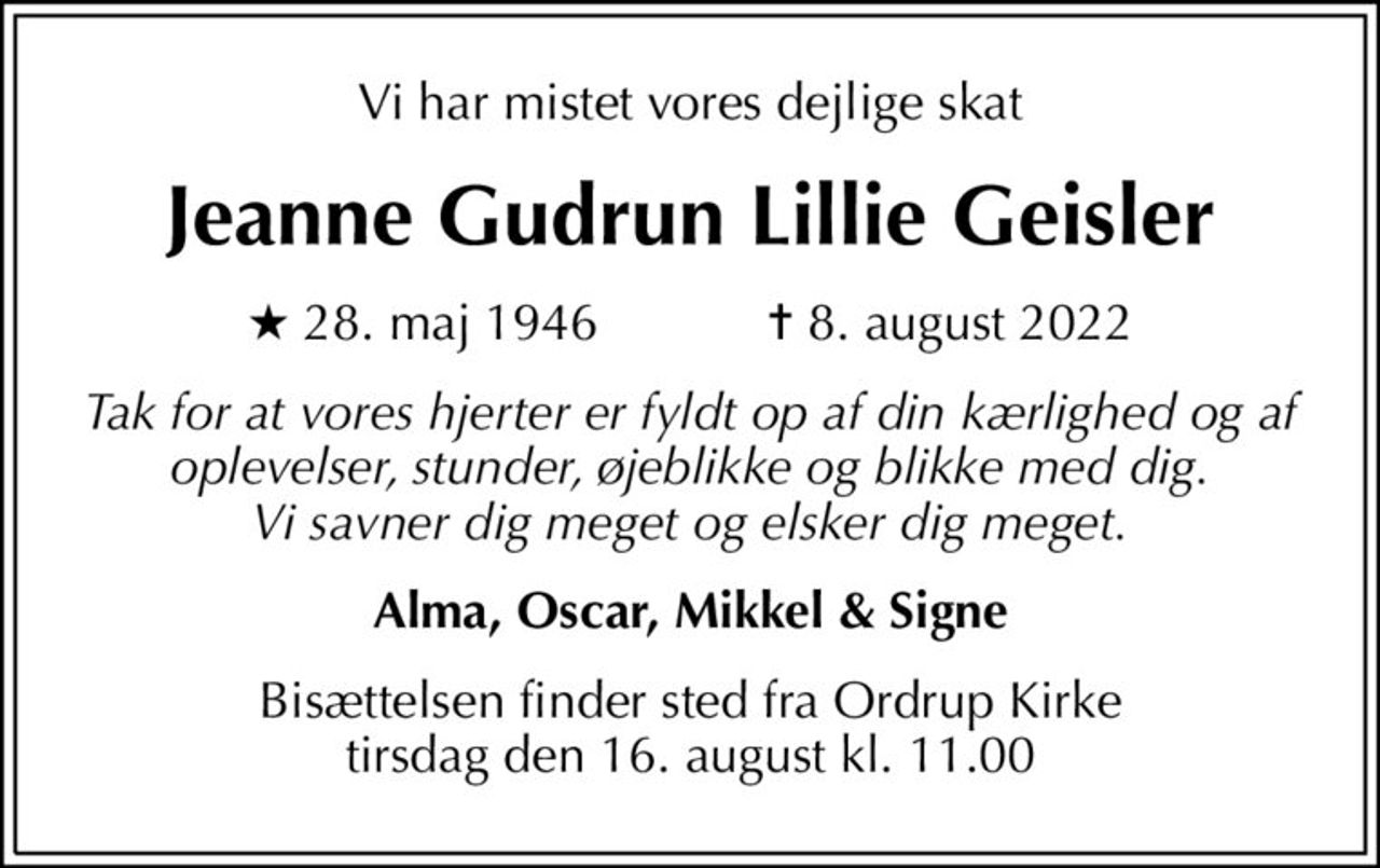 Vi har mistet vores dejlige skat
Jeanne Gudrun Lillie Geisler
* 28. maj 1946    ✝ 8. august 2022
Tak for at vores hjerter er fyldt op af din kærlighed og af oplevelser, stunder, øjeblikke og blikke med dig. Vi savner dig meget og elsker dig meget.
Alma, Oscar, Mikkel & Signe
Bisættelsen finder sted fra Ordrup Kirke  tirsdag den 16. august kl. 11.00