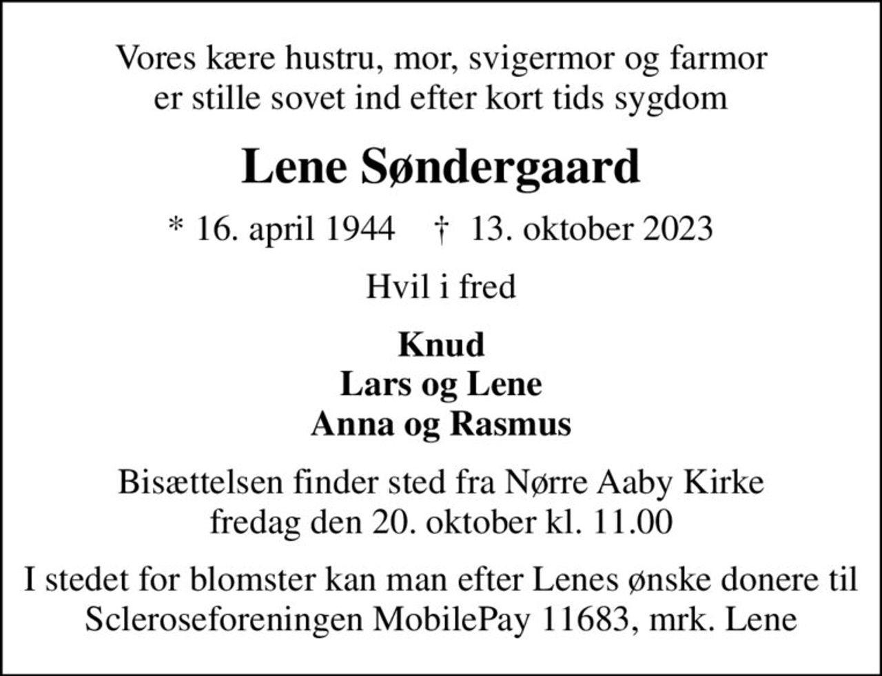 Vores kære hustru, mor, svigermor og farmor er stille sovet ind efter kort tids sygdom
Lene Søndergaard
* 16. april 1944    ✝ 13. oktober 2023
Hvil i fred
Knud Lars og Lene Anna og Rasmus
Bisættelsen finder sted fra Nørre Aaby Kirke  fredag den 20. oktober kl. 11.00 
I stedet for evt. blomster kan man betænke
					Scleroseforeningen reg.4440konto4370210306mrk. Lene
					Søndergaard
I stedet for blomster kan man efter Lenes ønske donere til Scleroseforeningen MobilePay 11683, mrk. Lene
