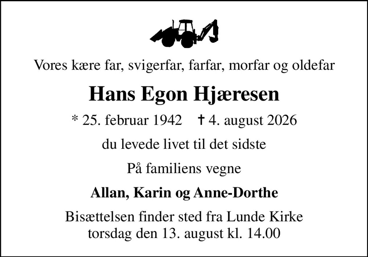 Vores kære far, svigerfar, farfar, morfar og oldefar
Hans Egon Hjæresen
* 25. februar 1942    ✝ 4. august 2026
du levede livet til det sidste
På familiens vegne
Allan, Karin og Anne-Dorthe
Bisættelsen finder sted fra Lunde Kirke  torsdag den 13. august kl. 14.00