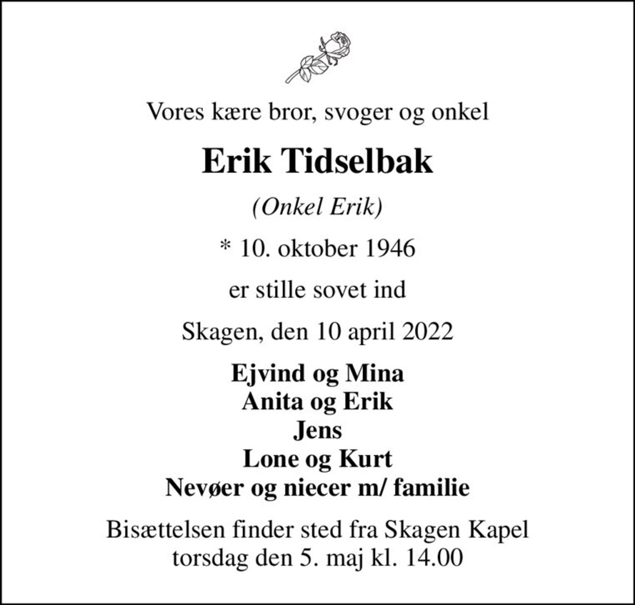 Vores kære bror, svoger og onkel
Erik Tidselbak
(Onkel Erik)
* 10. oktober 1946
er stille sovet ind
Skagen, den 10 april 2022
Ejvind og Mina Anita og Erik Jens Lone og Kurt Nevøer og niecer m/ familie
Bisættelsen finder sted fra Skagen Kapel  torsdag den 5. maj kl. 14.00