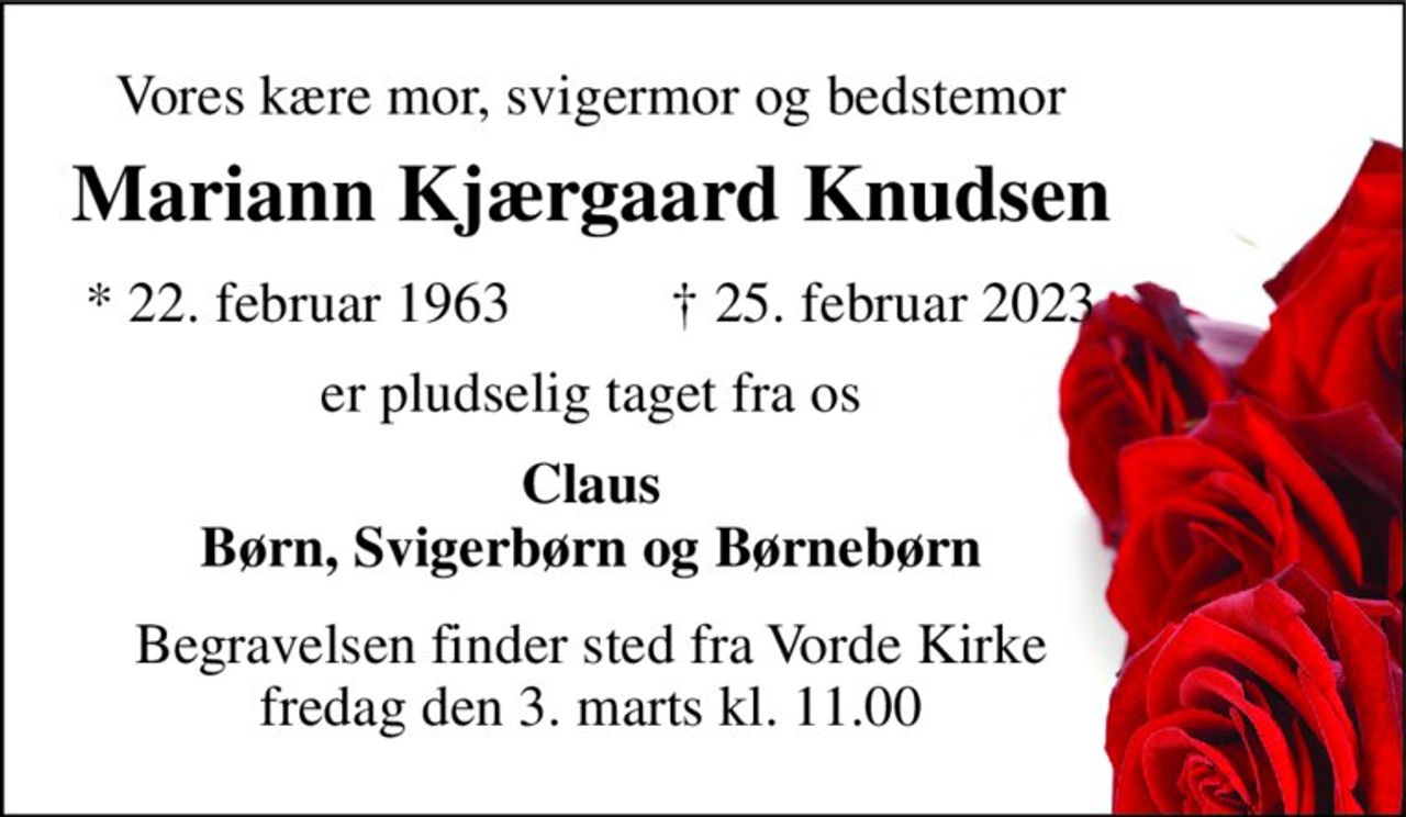 Vores kære mor, svigermor og bedstemor 
Mariann Kjærgaard Knudsen​ 
*​ 22. februar 1963 
†​ 25. februar 2023​ 
er pludselig taget fra os 
Claus Børn, Svigerbørn og Børnebørn 
Begravelsen​ finder sted fra Vorde Kirke​ fredag den 3. marts​ kl. 11.00