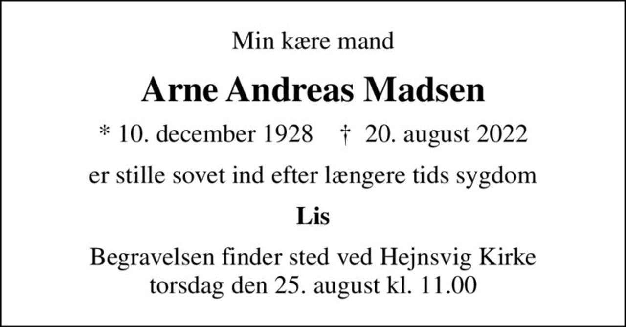 Min kære mand
Arne Andreas Madsen
* 10. december 1928    ✝ 20. august 2022
er stille sovet ind efter længere tids sygdom
Lis
Begravelsen finder sted ved Hejnsvig Kirke  torsdag den 25. august kl. 11.00