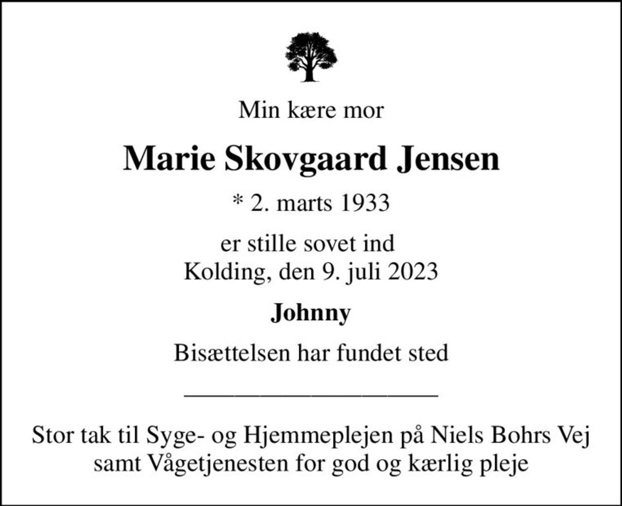 Min kære mor
Marie Skovgaard Jensen
* 2. marts 1933
er stille sovet ind  Kolding, den 9. juli 2023
Johnny
Bisættelsen har fundet sted
Stor tak til Syge- og Hjemmeplejen på Niels Bohrs Vej samt Vågetjenesten for god og kærlig pleje