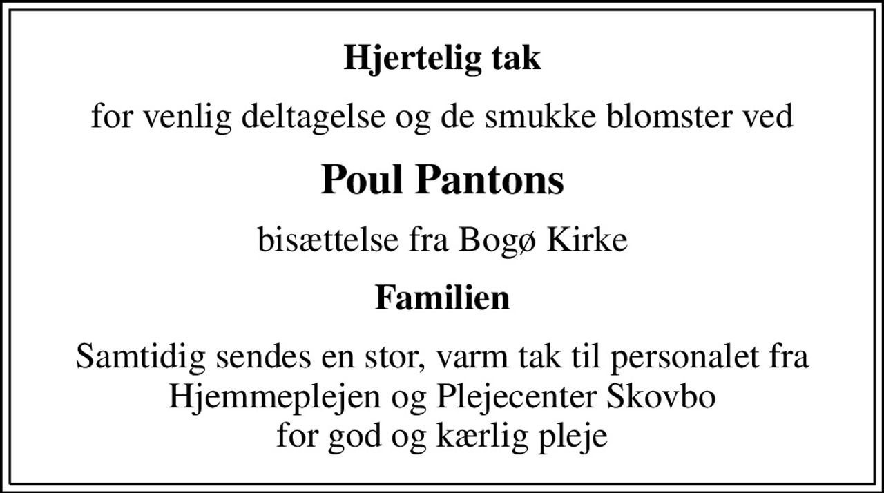 Hjertelig tak
for venlig deltagelse og de smukke blomster ved
Poul Pantons
bisættelse fra Bogø Kirke
Familien
Samtidig sendes en stor, varm tak til personalet fra Hjemmeplejen og Plejecenter Skovbo for god og kærlig pleje