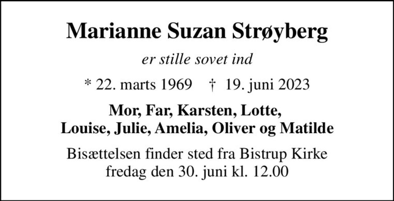 Marianne Suzan Strøyberg
er stille sovet ind
* 22. marts 1969    ✝ 19. juni 2023
Mor, Far, Karsten, Lotte,  Louise, Julie, Amelia, Oliver og Matilde
Bisættelsen finder sted fra Bistrup Kirke  fredag den 30. juni kl. 12.00
