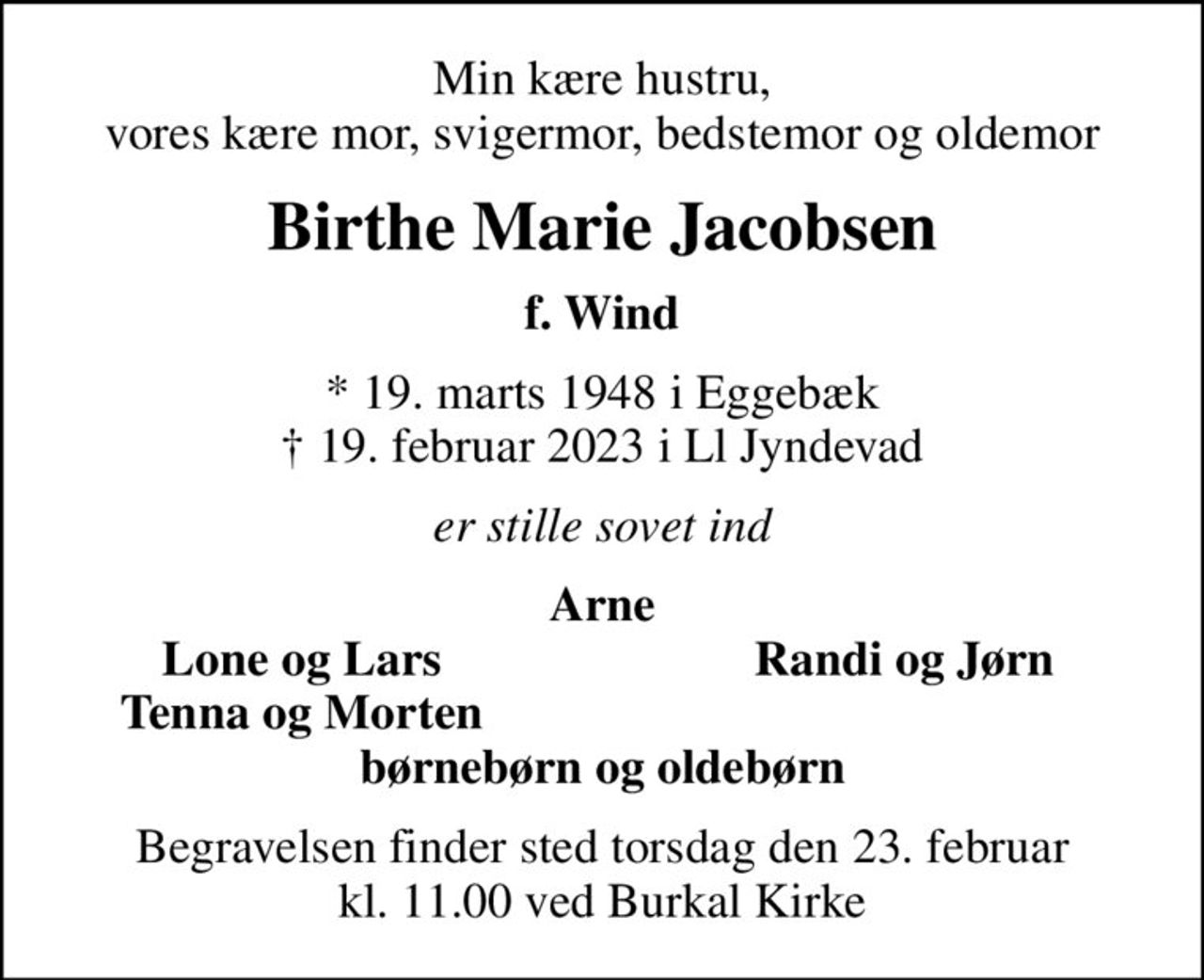 Min kære hustru, vores kære mor, svigermor, bedstemor og oldemor
Birthe Marie Jacobsen
f. Wind
* 19. marts 1948 i Eggebæk
						✝ 19. februar 2023 i Ll Jyndevad
er stille sovet ind
Arne
Lone og Lars
Randi og Jørn
Tenna og Morten
Begravelsen finder sted torsdag den 23. februar kl. 11.00 ved Burkal Kirke