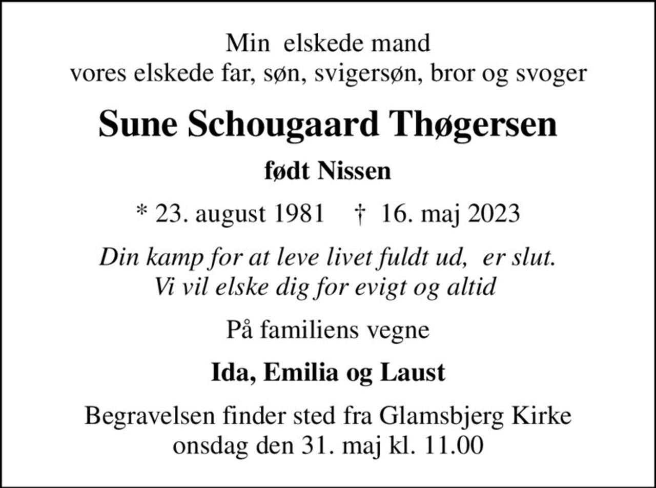 Min  elskede mand vores elskede far, søn, svigersøn, bror og svoger
Sune Schougaard Thøgersen
født Nissen
* 23. august 1981    ✝ 16. maj 2023
Din kamp for at leve livet fuldt ud,  er slut. Vi vil elske dig for evigt og altid 
På familiens vegne
Ida, Emilia og Laust
Begravelsen finder sted fra Glamsbjerg Kirke  onsdag den 31. maj kl. 11.00