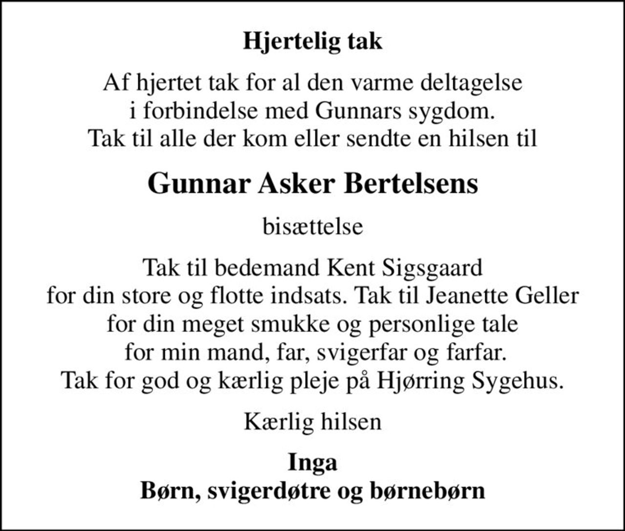 Hjertelig tak
Af hjertet tak for al den varme deltagelse i forbindelse med Gunnars sygdom. Tak til alle der kom eller sendte en hilsen til
Gunnar Asker Bertelsens
bisættelse
Tak til bedemand Kent Sigsgaard for din store og flotte indsats. Tak til Jeanette Geller for din meget smukke og personlige tale  for min mand, far, svigerfar og farfar. Tak for god og kærlig pleje på Hjørring Sygehus.
Kærlig hilsen
Inga Børn, svigerdøtre og børnebørn