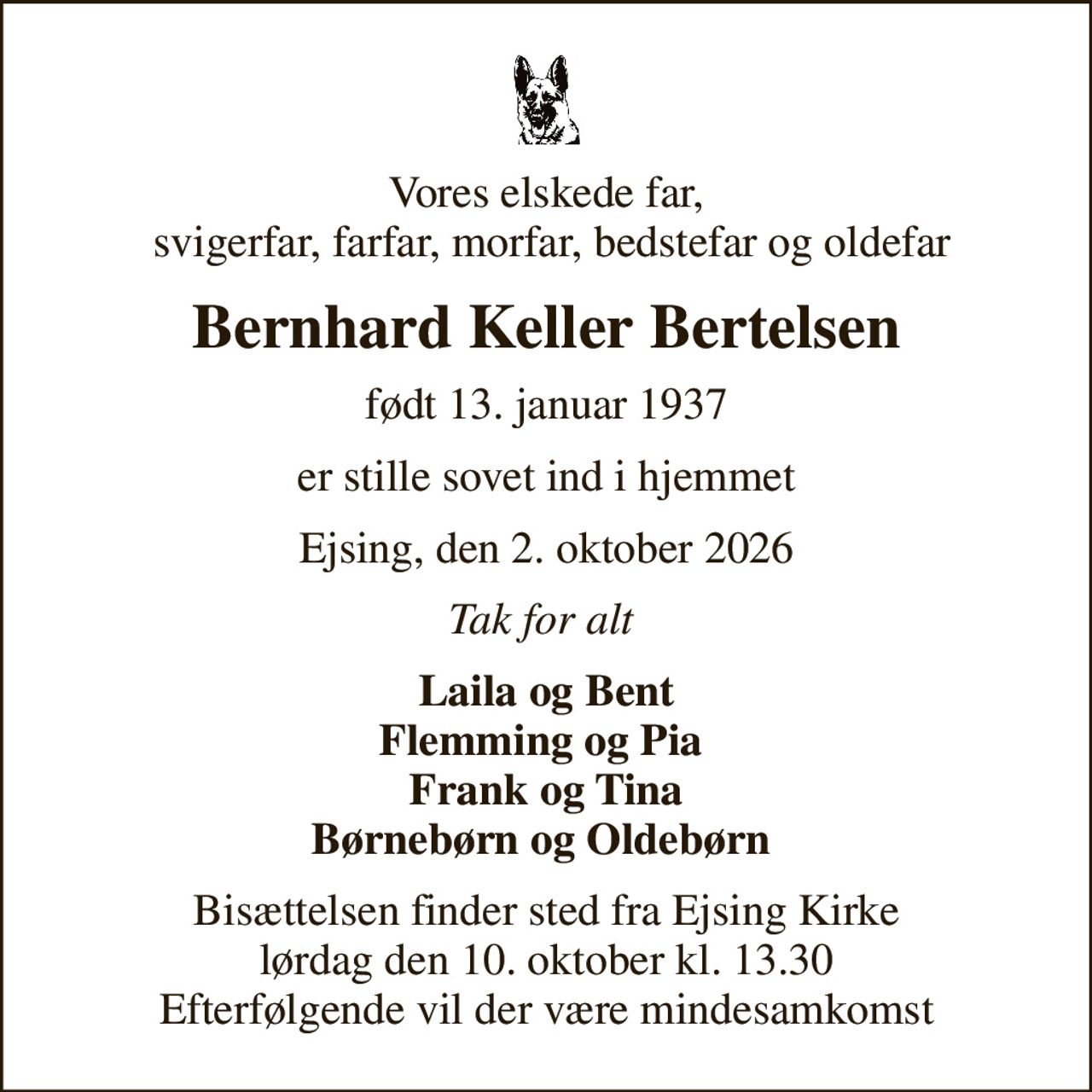 Vores elskede far,  svigerfar, farfar, morfar, bedstefar og oldefar
Bernhard Keller Bertelsen
født 13. januar 1937
er stille sovet ind i hjemmet
Ejsing, den 2. oktober 2026
Tak for alt 
Laila og Bent Flemming og Pia  Frank og Tina Børnebørn og Oldebørn 
Bisættelsen finder sted fra Ejsing Kirke  lørdag den 10. oktober kl. 13.30  Efterfølgende vil der være mindesamkomst