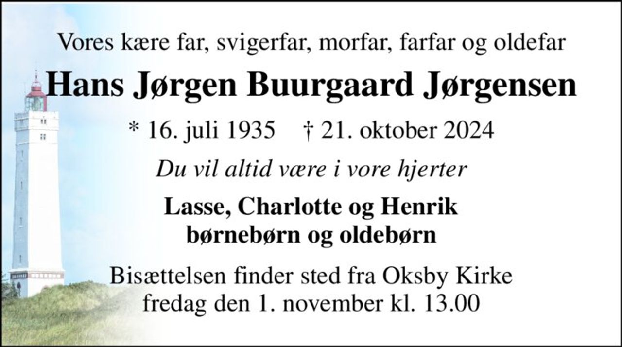Vores kære far, svigerfar, morfar, farfar og oldefar 
Hans Jørgen Buurgaard Jørgensen 
*​ 16. juli 1935​    †​ 21. oktober 2024 
Du vil altid være i vore hjerter 
Lasse, Charlotte og Henrik børnebørn og oldebørn 
Bisættelsen​ finder sted fra Oksby Kirke​ fredag den 1. november​ kl. 13.00