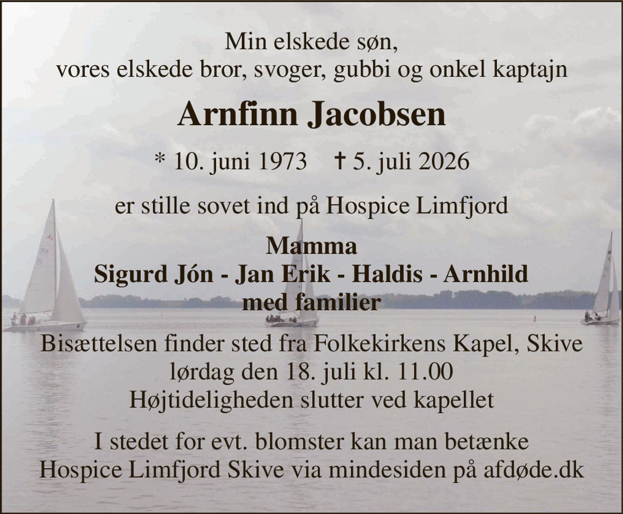 Min elskede søn, vores elskede bror, svoger, gubbi og onkel kaptajn 
Arnfinn Jacobsen 
*​ 10. juni 1973​    ✝​ 5. juli 2026 
er stille sovet ind på Hospice Limfjord 
Mamma Sigurd Jón - Jan Erik - Haldis - Arnhild med familier 
Bisættelsen​ finder sted fra Folkekirkens Kapel​, Skive lørdag den 18. juli​ kl. 11.00 Højtideligheden slutter ved kapellet 
I stedet for evt. blomster kan man betænke Hospice Limfjord Skive via mindesiden på afdøde.dk