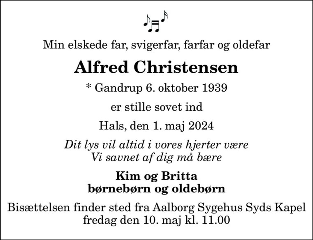Min elskede far, svigerfar, farfar og oldefar
Alfred Christensen
* Gandrup 6. oktober 1939
er stille sovet ind
Hals, den 1. maj 2024
Dit lys vil altid i vores hjerter være Vi savnet af dig må bære
Kim og Britta børnebørn og oldebørn
Bisættelsen finder sted fra Aalborg Sygehus Syds Kapel  fredag den 10. maj kl. 11.00
