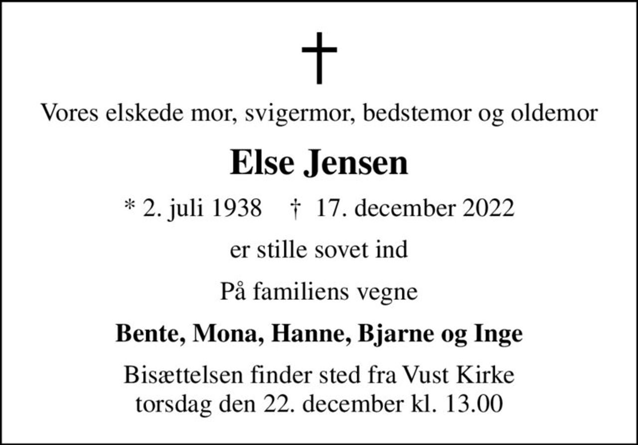 Vores elskede mor, svigermor, bedstemor og oldemor
Else Jensen
* 2. juli 1938    ✝ 17. december 2022
er stille sovet ind
På familiens vegne
Bente, Mona, Hanne, Bjarne og Inge
Bisættelsen finder sted fra Vust Kirke  torsdag den 22. december kl. 13.00