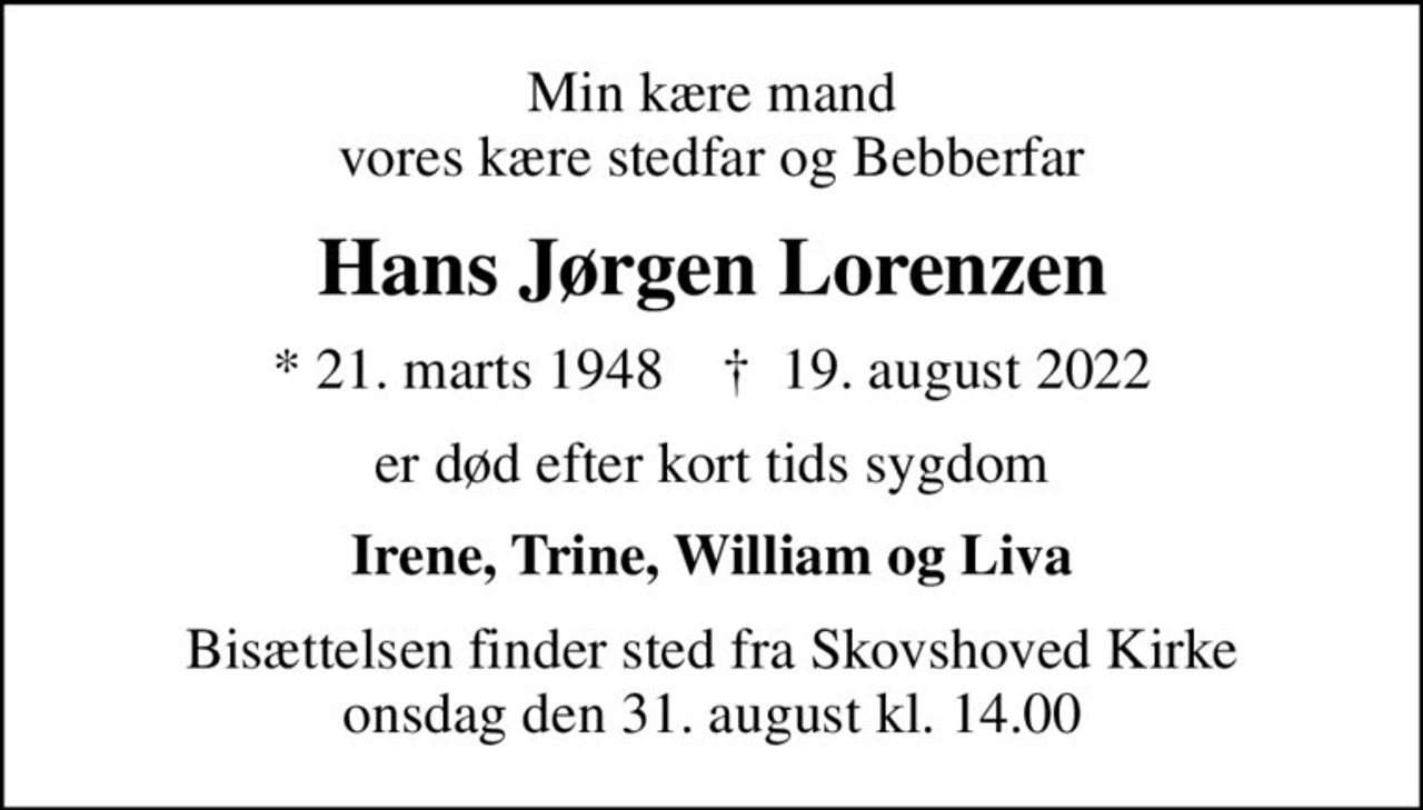 Min kære mand vores kære stedfar og Bebberfar
Hans Jørgen Lorenzen
* 21. marts 1948    ✝ 19. august 2022
er død efter kort tids sygdom
Irene, Trine, William og Liva
Bisættelsen finder sted fra Skovshoved Kirke  onsdag den 31. august kl. 14.00