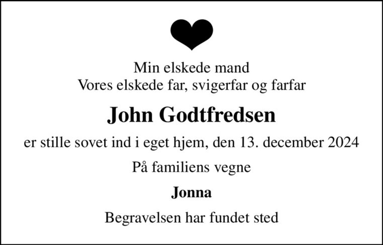 Min elskede mand Vores elskede far, svigerfar og farfar
John Godtfredsen
er stille sovet ind i eget hjem, den 13. december 2024
På familiens vegne
Jonna
Begravelsen har fundet sted
