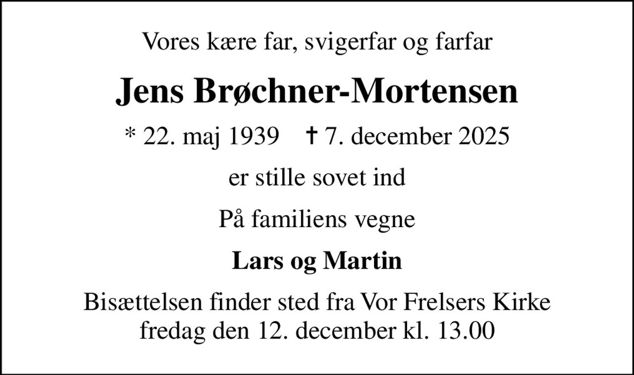 Vores kære far, svigerfar og farfar
Jens Brøchner-Mortensen
* 22. maj 1939    ✝ 7. december 2025
er stille sovet ind
På familiens vegne
Lars og Martin
Bisættelsen finder sted fra Vor Frelsers Kirke  fredag den 12. december kl. 13.00
