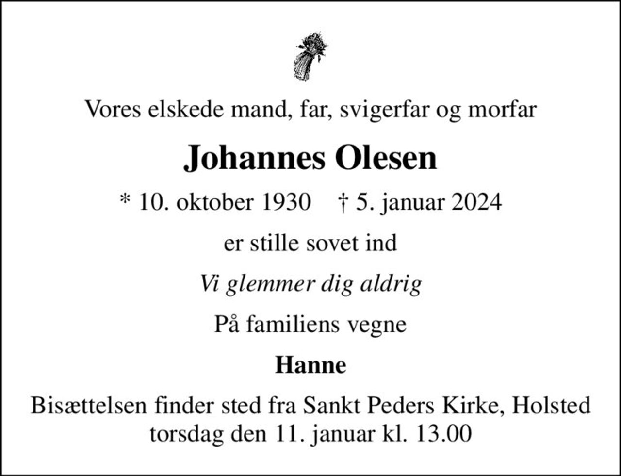 Vores elskede mand, far, svigerfar og morfar
Johannes Olesen
* 10. oktober 1930    ✝ 5. januar 2024
er stille sovet ind
Vi glemmer dig aldrig
På familiens vegne
Hanne
Bisættelsen finder sted fra Sankt Peders Kirke, Holsted  torsdag den 11. januar kl. 13.00