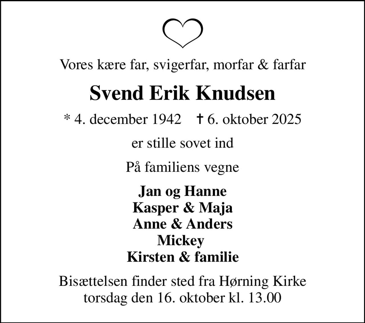 Vores kære far, svigerfar, morfar & farfar
Svend Erik Knudsen
* 4. december 1942    ✝ 6. oktober 2025
er stille sovet ind
På familiens vegne
Jan og Hanne Kasper & Maja Anne & Anders Mickey  Kirsten & familie
Bisættelsen finder sted fra Hørning Kirke  torsdag den 16. oktober kl. 13.00