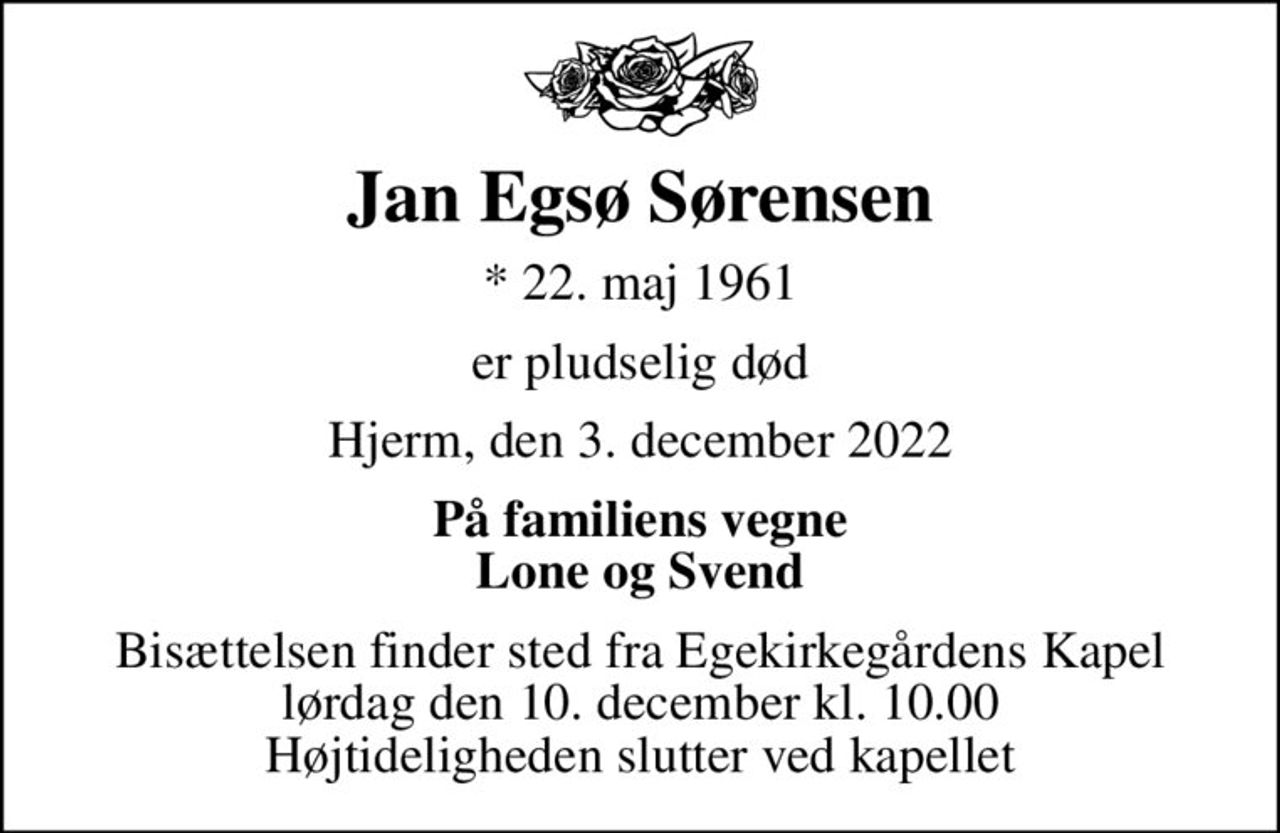 Jan Egsø Sørensen
* 22. maj 1961
er pludselig død
Hjerm, den 3. december 2022
På familiens vegne Lone og Svend
Bisættelsen finder sted fra Egekirkegårdens Kapel  lørdag den 10. december kl. 10.00  Højtideligheden slutter ved kapellet