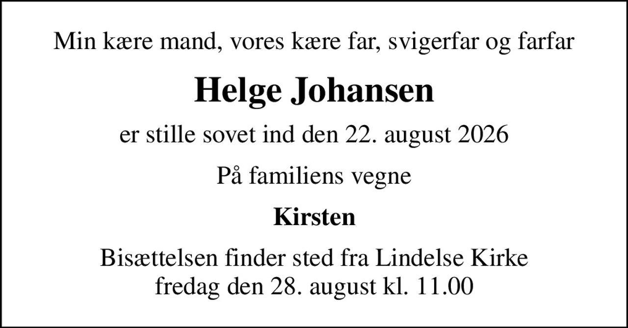 Min kære mand, vores kære far, svigerfar og farfar
Helge Johansen
er stille sovet ind den 22. august 2026
På familiens vegne
Kirsten
Bisættelsen finder sted fra Lindelse Kirke  fredag den 28. august kl. 11.00