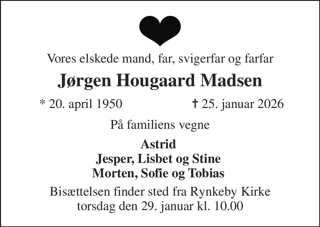 Vores elskede mand, far, svigerfar og farfar 
Jørgen Hougaard Madsen 
*​ 20. april 1950 
✝​ 25. januar 2026​ 
På familiens vegne 
Astrid Jesper, Lisbet og Stine Morten, Sofie og Tobias 
Bisættelsen finder sted fra Rynkeby Kirke torsdag den 29. januar kl. 10.00