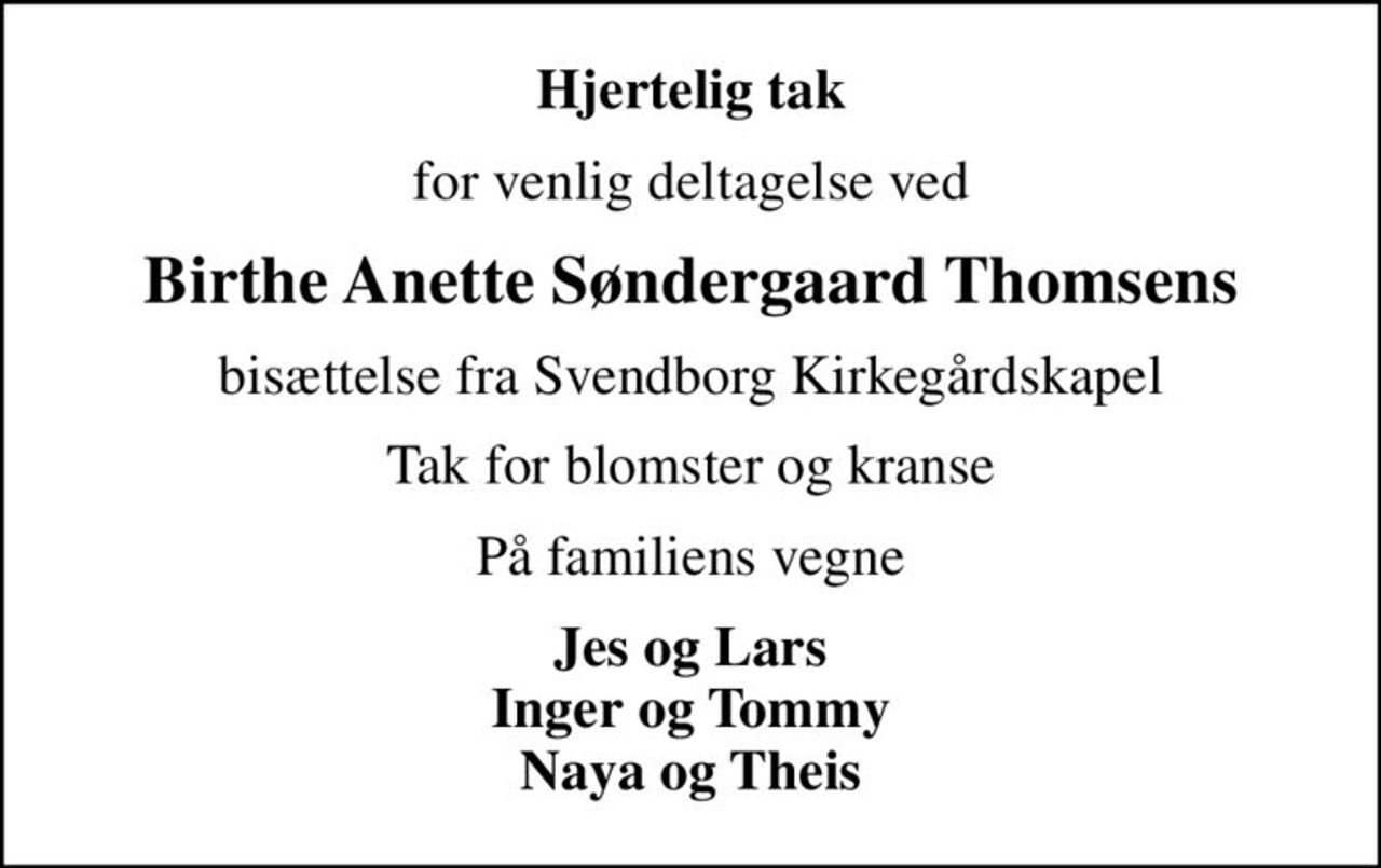 Hjertelig tak
for venlig deltagelse ved
Birthe Anette Søndergaard Thomsens
bisættelse fra Svendborg Kirkegårdskapel
Tak for blomster og kranse
På familiens vegne
Jes og Lars Inger og Tommy Naya og Theis