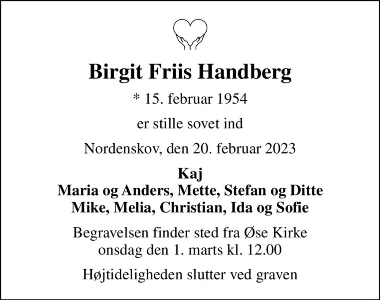 Birgit Friis Handberg
* 15. februar 1954
er stille sovet ind
Nordenskov, den 20. februar 2023
Kaj Maria og Anders, Mette, Stefan og Ditte Mike, Melia, Christian, Ida og Sofie
Begravelsen finder sted fra Øse Kirke  onsdag den 1. marts kl. 12.00 
Højtideligheden slutter ved graven