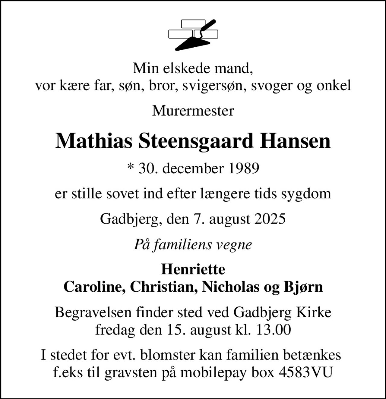 Min elskede mand, vor kære far, søn, bror, svigersøn, svoger og onkel
Murermester
Mathias Steensgaard Hansen
* 30. december 1989
er stille sovet ind efter længere tids sygdom
Gadbjerg, den 7. august 2025
På familiens vegne
Henriette Caroline, Christian, Nicholas og Bjørn
Begravelsen finder sted ved Gadbjerg Kirke  fredag den 15. august kl. 13.00 
I stedet for evt. blomster kan familien betænkes  f.eks til gravsten på mobilepay box 4583VU