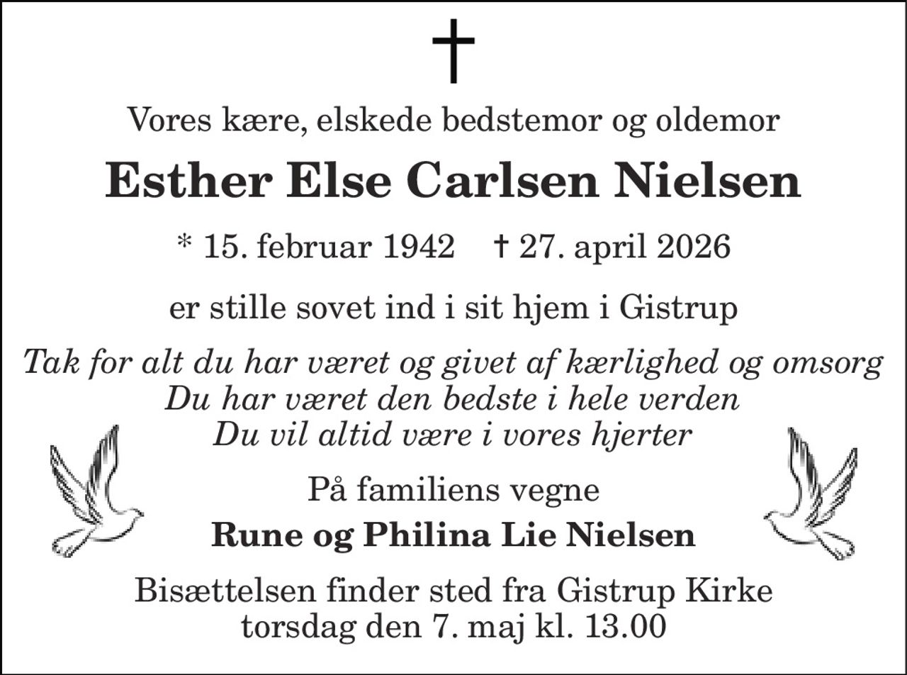 Vores kære, elskede bedstemor og oldemor 
Esther Else Carlsen Nielsen 
* 15. februar 1942    ✝ 27. april 2026 
er stille sovet ind i sit hjem i Gistrup 
Tak for alt du har været og givet af kærlighed og omsorg Du har været den bedste i hele verden Du vil altid være i vores hjerter 
På familiens vegne 
Rune og Philina Lie Nielsen 
Bisættelsen finder sted fra Gistrup Kirke torsdag den 7. maj kl. 13.00