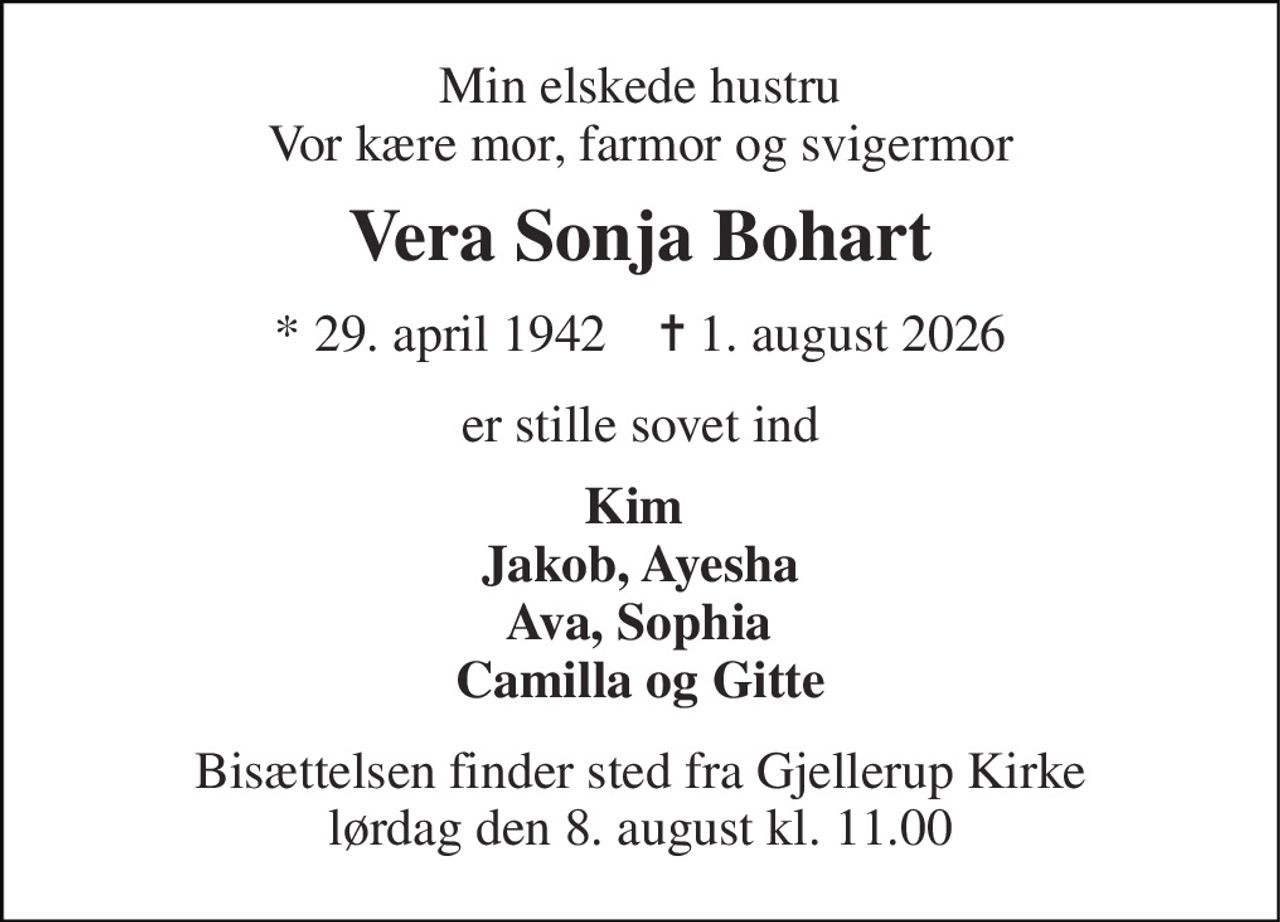Min elskede hustru Vor kære mor, farmor og svigermor 
Vera Sonja Bohart 
★ 29. april 1942    ✝ 1. august 2026 
er stille sovet ind 
Kim  Jakob, Ayesha  Ava, Sophia  Camilla og Gitte 
Bisættelsen finder sted fra Gjellerup Kirke lørdag den 8. august kl. 11.00