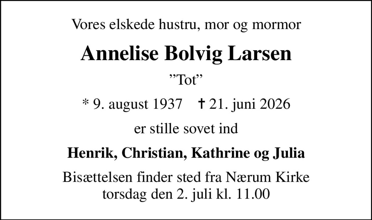 Vores elskede hustru, mor og mormor
Annelise Bolvig Larsen
Tot
* 9. august 1937    ✝ 21. juni 2026
er stille sovet ind
Henrik, Christian, Kathrine og Julia
Bisættelsen finder sted fra Nærum Kirke  torsdag den 2. juli kl. 11.00