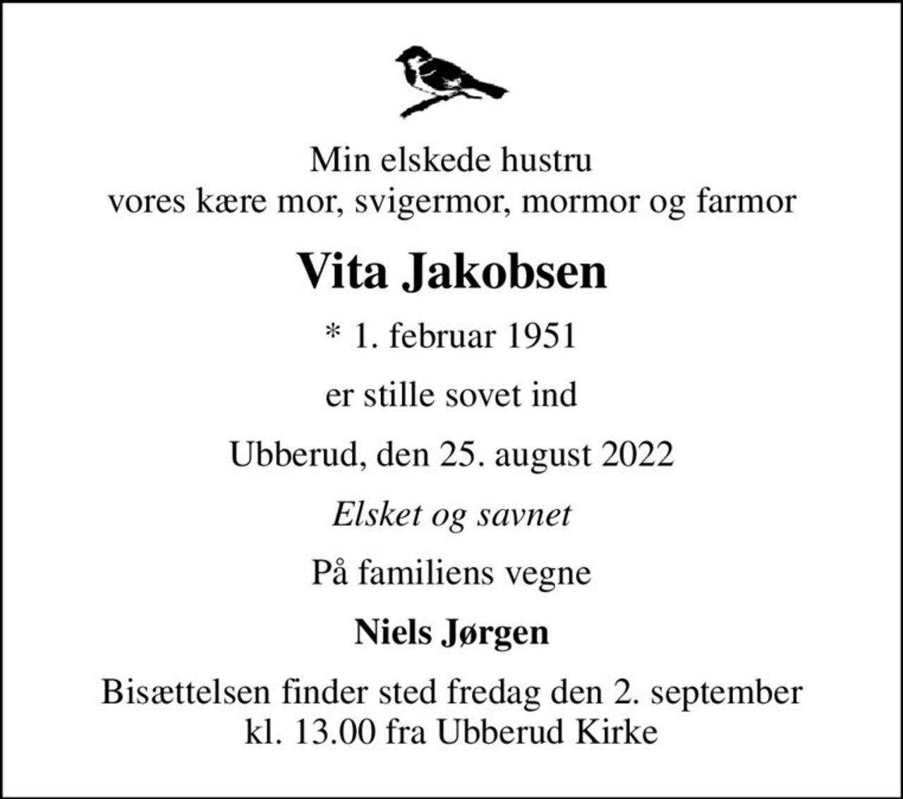 Min elskede hustru vores kære mor, svigermor, mormor og farmor
Vita Jakobsen
* 1. februar 1951
er stille sovet ind
Ubberud, den 25. august 2022
Elsket og savnet
På familiens vegne
Niels Jørgen
Bisættelsen finder sted fredag den 2. september kl. 13.00 fra Ubberud Kirke