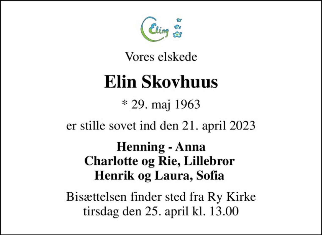 Vores elskede
Elin Skovhuus
* 29. maj 1963
er stille sovet ind den 21. april 2023
Henning - Anna Charlotte og Rie, Lillebror  Henrik og Laura, Sofia 
Bisættelsen finder sted fra Ry Kirke  tirsdag den 25. april kl. 13.00
