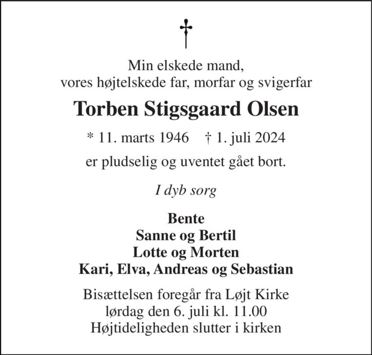 Min elskede mand, vores højtelskede far, morfar og svigerfar 
Torben Stigsgaard Olsen 
* 11. marts 1946    † 1. juli 2024 
er pludselig og uventet gået bort. 
I dyb sorg 
Bente Sanne og Bertil Lotte og Morten Kari, Elva, Andreas og Sebastian 
Bisættelsen foregår fra Løjt Kirke lørdag den 6. juli kl. 11.00 Højtideligheden slutter i kirken