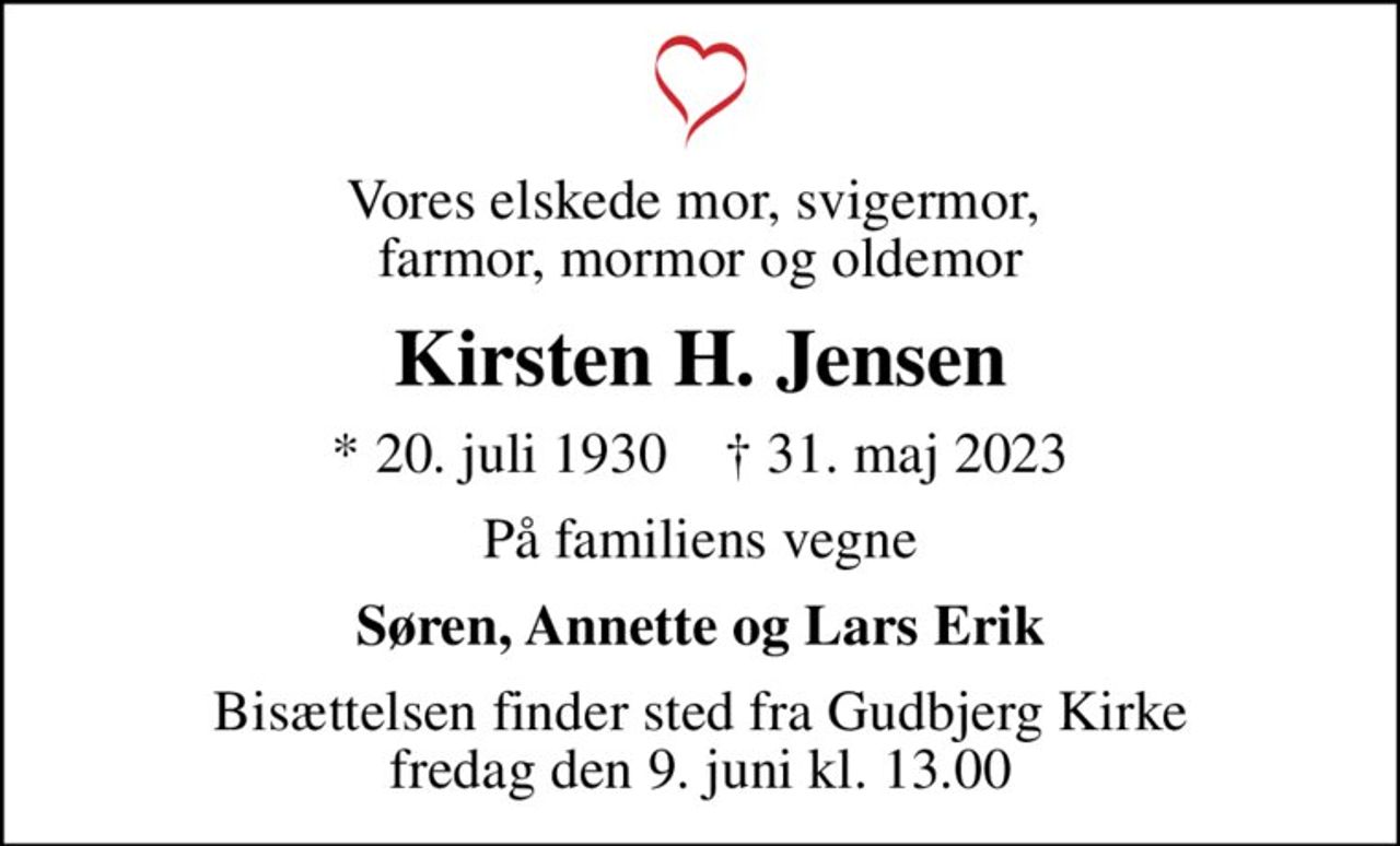 Vores elskede mor, svigermor,  farmor, mormor og oldemor
Kirsten H. Jensen
* 20. juli 1930    ✝ 31. maj 2023
På familiens vegne
Søren, Annette og Lars Erik
Bisættelsen finder sted fra Gudbjerg Kirke  fredag den 9. juni kl. 13.00
