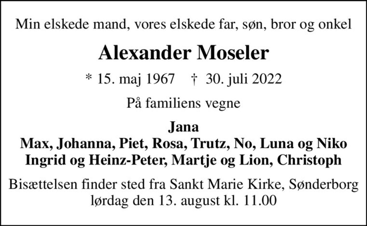 Min elskede mand, vores elskede far, søn, bror og onkel
Alexander Moseler
* 15. maj 1967    ✝ 30. juli 2022
På familiens vegne
Jana Max, Johanna, Piet, Rosa, Trutz, No, Luna og Niko Ingrid og Heinz-Peter, Martje og Lion, Christoph
Bisættelsen finder sted fra Sankt Marie Kirke, Sønderborg lørdag den 13. august kl. 11.00