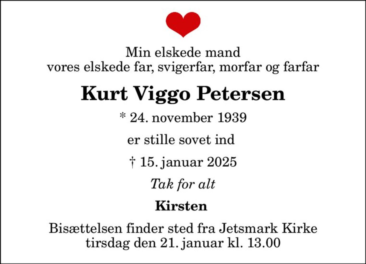 Min elskede mand vores elskede far, svigerfar, morfar og farfar
Kurt Viggo Petersen
* 24. november 1939
er stille sovet ind 
 15. januar 2025
Tak for alt
Kirsten 
Bisættelsen finder sted fra Jetsmark Kirke  tirsdag den 21. januar kl. 13.00