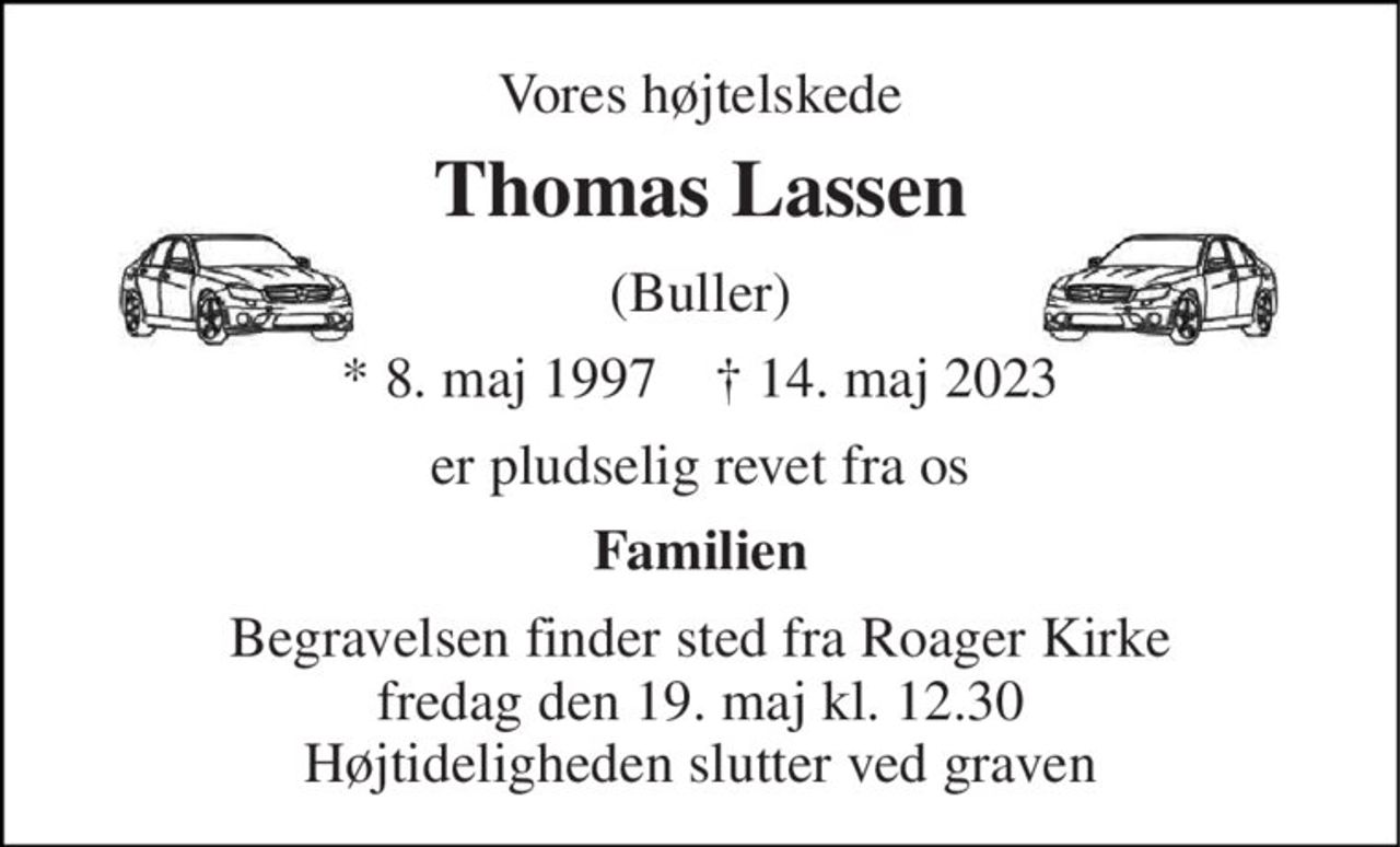 Vores højtelskede 
Thomas Lassen 
(Buller) 
*​ 8. maj 1997​    †​ 14. maj 2023 
er pludselig revet fra os 
Familien 
Begravelsen​ finder sted fra Roager Kirke​ fredag den 19. maj​ kl. 12.30 Højtideligheden slutter ved graven