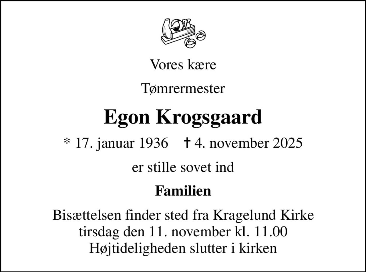 Vores kære
Tømrermester
Egon Krogsgaard
* 17. januar 1936    ✝ 4. november 2025
er stille sovet ind
Familien
Bisættelsen finder sted fra Kragelund Kirke  tirsdag den 11. november kl. 11.00  Højtideligheden slutter i kirken