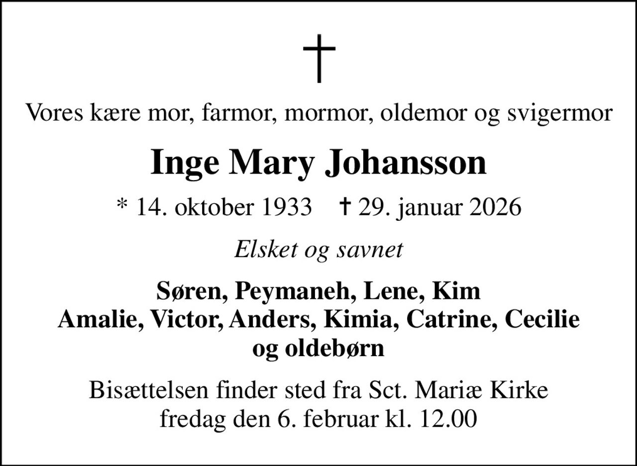 Vores kære mor, farmor, mormor, oldemor og svigermor
Inge Mary Johansson
* 14. oktober 1933    ✝ 29. januar 2026
Elsket og savnet
Søren, Peymaneh, Lene, Kim Amalie, Victor, Anders, Kimia, Catrine, Cecilie          og oldebørn
Bisættelsen finder sted fra Sct. Mariæ Kirke  fredag den 6. februar kl. 12.00