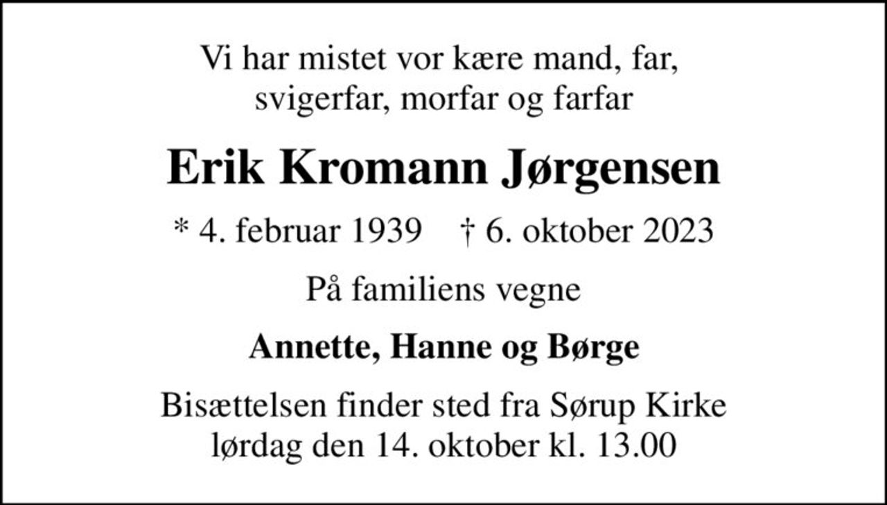 Vi har mistet vor kære mand, far,  svigerfar, morfar og farfar
Erik Kromann Jørgensen
* 4. februar 1939    ✝ 6. oktober 2023
På familiens vegne
Annette, Hanne og Børge
Bisættelsen finder sted fra Sørup Kirke  lørdag den 14. oktober kl. 13.00