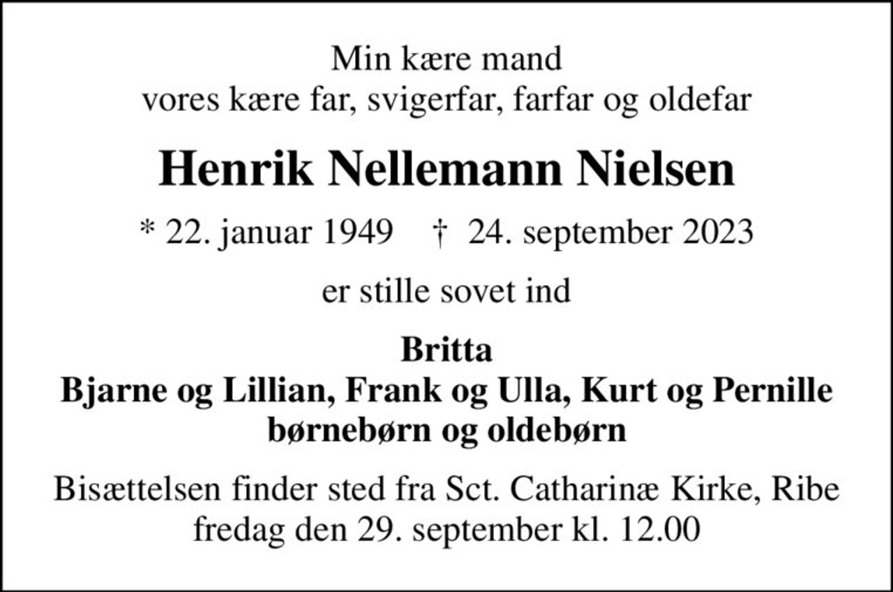 Min kære mand vores kære far, svigerfar, farfar og oldefar
Henrik Nellemann Nielsen
* 22. januar 1949    ✝ 24. september 2023
er stille sovet ind
Britta Bjarne og Lillian, Frank og Ulla, Kurt og Pernille børnebørn og oldebørn
Bisættelsen finder sted fra Sct. Catharinæ Kirke, Ribe  fredag den 29. september kl. 12.00