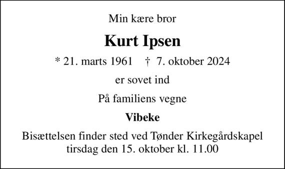 Min kære bror
Kurt Ipsen
* 21. marts 1961    &#x271d; 7. oktober 2024
er sovet ind
På familiens vegne
Vibeke
Bisættelsen finder sted ved Tønder Kirkegårdskapel  tirsdag den 15. oktober kl. 11.00