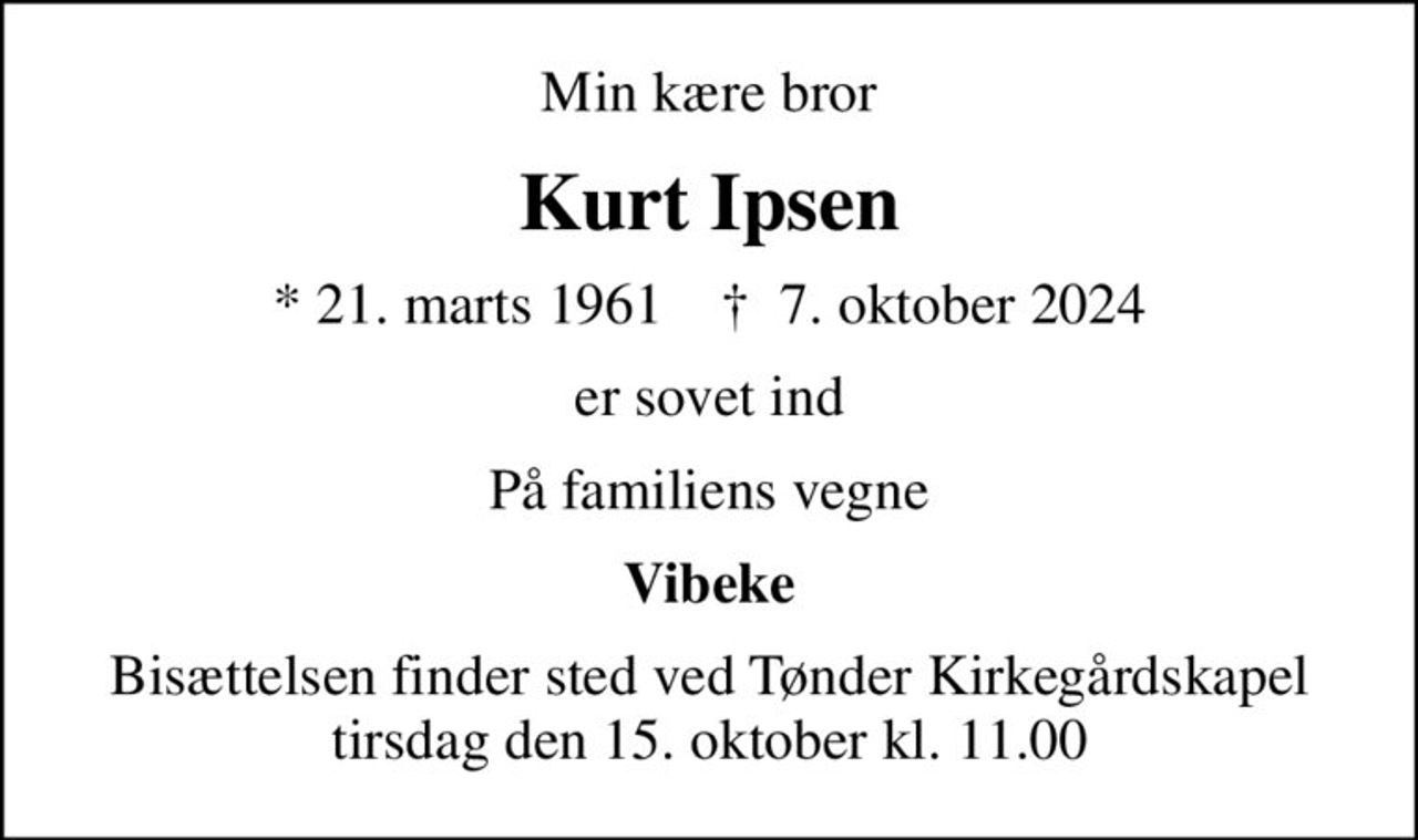 Min kære bror
Kurt Ipsen
* 21. marts 1961    ✝ 7. oktober 2024
er sovet ind
På familiens vegne
Vibeke
Bisættelsen finder sted ved Tønder Kirkegårdskapel  tirsdag den 15. oktober kl. 11.00