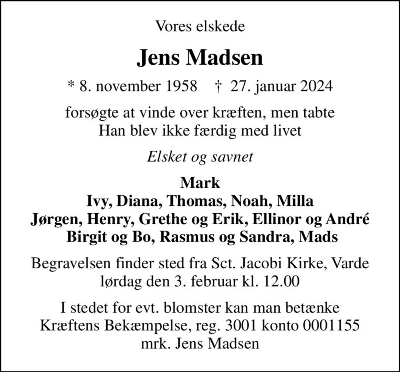 Vores elskede
Jens Madsen
* 8. november 1958    ✝ 27. januar 2024
forsøgte at vinde over kræften, men tabte Han blev ikke færdig med livet
Elsket og savnet
Mark Ivy, Diana, Thomas, Noah, Milla Jørgen, Henry, Grethe og Erik, Ellinor og André  Birgit og Bo, Rasmus og Sandra, Mads
Begravelsen finder sted fra Sct. Jacobi Kirke, Varde  lørdag den 3. februar kl. 12.00 
I stedet for evt. blomster kan man betænke
					Kræftens Bekæmpelse reg.3001konto0001155mrk. Jens
					Madsen